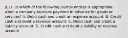 (L.O. 3) Which of the following journal entries is appropriate when a company receives payment in advance for goods or services? A. Debit cash and credit an expense account. B. Credit cash and debit a revenue account. C. Debit cash and credit a liability account. D. Credit cash and debit a liability or revenue account