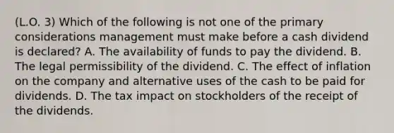 (L.O. 3) Which of the following is not one of the primary considerations management must make before a cash dividend is declared? A. The availability of funds to pay the dividend. B. The legal permissibility of the dividend. C. The effect of inflation on the company and alternative uses of the cash to be paid for dividends. D. The tax impact on stockholders of the receipt of the dividends.