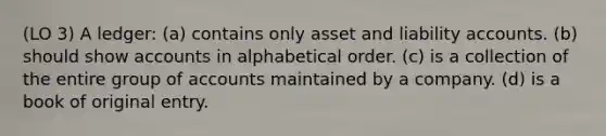 (LO 3) A ledger: (a) contains only asset and liability accounts. (b) should show accounts in alphabetical order. (c) is a collection of the entire group of accounts maintained by a company. (d) is a book of original entry.