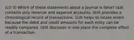 (LO 3) Which of these statements about a journal is false? (a)It contains only revenue and expense accounts. (b)It provides a chronological record of transactions. (c)It helps to locate errors because the debit and credit amounts for each entry can be readily compared. (d)It discloses in one place the complete effect of a transaction.