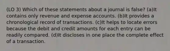 (LO 3) Which of these statements about a journal is false? (a)It contains only revenue and expense accounts. (b)It provides a chronological record of transactions. (c)It helps to locate errors because the debit and credit amounts for each entry can be readily compared. (d)It discloses in one place the complete effect of a transaction.