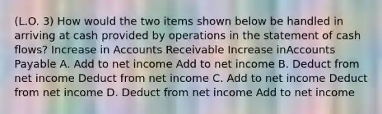 (L.O. 3) How would the two items shown below be handled in arriving at cash provided by operations in the statement of cash flows? Increase in Accounts Receivable Increase inAccounts Payable A. Add to net income Add to net income B. Deduct from net income Deduct from net income C. Add to net income Deduct from net income D. Deduct from net income Add to net income