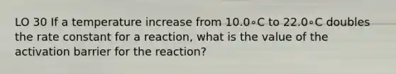 LO 30 If a temperature increase from 10.0∘C to 22.0∘C doubles the rate constant for a reaction, what is the value of the activation barrier for the reaction?