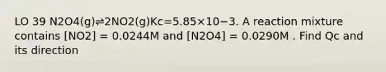 LO 39 N2O4(g)⇌2NO2(g)Kc=5.85×10−3. A reaction mixture contains [NO2] = 0.0244M and [N2O4] = 0.0290M . Find Qc and its direction