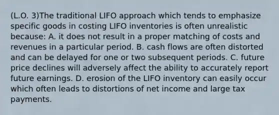 (L.O. 3)The traditional LIFO approach which tends to emphasize specific goods in costing LIFO inventories is often unrealistic because: A. it does not result in a proper matching of costs and revenues in a particular period. B. cash flows are often distorted and can be delayed for one or two subsequent periods. C. future price declines will adversely affect the ability to accurately report future earnings. D. erosion of the LIFO inventory can easily occur which often leads to distortions of net income and large tax payments.