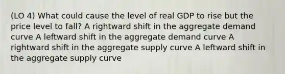 (LO 4) What could cause the level of real GDP to rise but the price level to fall? A rightward shift in the aggregate demand curve A leftward shift in the aggregate demand curve A rightward shift in the aggregate supply curve A leftward shift in the aggregate supply curve