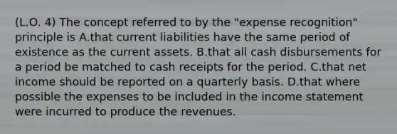 (L.O. 4) The concept referred to by the "expense recognition" principle is A.that current liabilities have the same period of existence as the current assets. B.that all cash disbursements for a period be matched to cash receipts for the period. C.that net income should be reported on a quarterly basis. D.that where possible the expenses to be included in the income statement were incurred to produce the revenues.