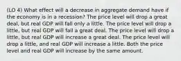 (LO 4) What effect will a decrease in aggregate demand have if the economy is in a recession? The price level will drop a great deal, but real GDP will fall only a little. The price level will drop a little, but real GDP will fall a great deal. The price level will drop a little, but real GDP will increase a great deal. The price level will drop a little, and real GDP will increase a little. Both the price level and real GDP will increase by the same amount.