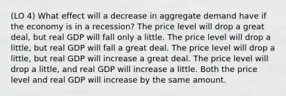 (LO 4) What effect will a decrease in aggregate demand have if the economy is in a recession? The price level will drop a great deal, but real GDP will fall only a little. The price level will drop a little, but real GDP will fall a great deal. The price level will drop a little, but real GDP will increase a great deal. The price level will drop a little, and real GDP will increase a little. Both the price level and real GDP will increase by the same amount.