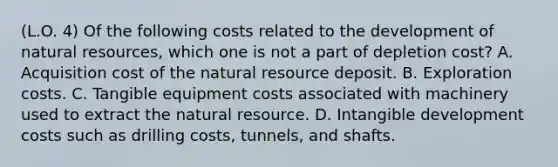 (L.O. 4) Of the following costs related to the development of natural resources, which one is not a part of depletion cost? A. Acquisition cost of the natural resource deposit. B. Exploration costs. C. Tangible equipment costs associated with machinery used to extract the natural resource. D. Intangible development costs such as drilling costs, tunnels, and shafts.