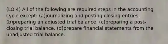 (LO 4) All of the following are required steps in the accounting cycle except: (a)journalizing and posting closing entries. (b)preparing an adjusted trial balance. (c)preparing a post-closing trial balance. (d)prepare financial statements from the unadjusted trial balance.