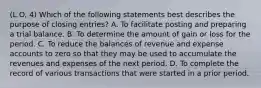 (L.O. 4) Which of the following statements best describes the purpose of closing entries? A. To facilitate posting and preparing a trial balance. B. To determine the amount of gain or loss for the period. C. To reduce the balances of revenue and expense accounts to zero so that they may be used to accumulate the revenues and expenses of the next period. D. To complete the record of various transactions that were started in a prior period.