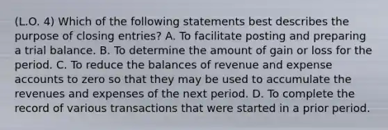 (L.O. 4) Which of the following statements best describes the purpose of closing entries? A. To facilitate posting and preparing a trial balance. B. To determine the amount of gain or loss for the period. C. To reduce the balances of revenue and expense accounts to zero so that they may be used to accumulate the revenues and expenses of the next period. D. To complete the record of various transactions that were started in a prior period.