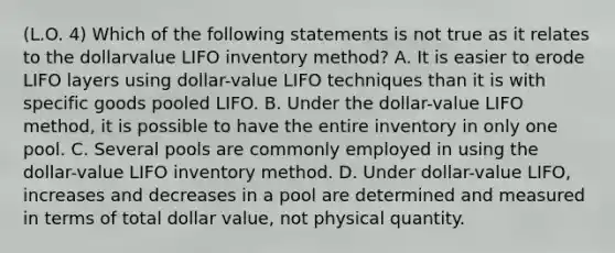 (L.O. 4) Which of the following statements is not true as it relates to the dollarvalue LIFO inventory method? A. It is easier to erode LIFO layers using dollar-value LIFO techniques than it is with specific goods pooled LIFO. B. Under the dollar-value LIFO method, it is possible to have the entire inventory in only one pool. C. Several pools are commonly employed in using the dollar-value LIFO inventory method. D. Under dollar-value LIFO, increases and decreases in a pool are determined and measured in terms of total dollar value, not physical quantity.