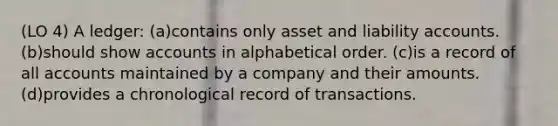 (LO 4) A ledger: (a)contains only asset and liability accounts. (b)should show accounts in alphabetical order. (c)is a record of all accounts maintained by a company and their amounts. (d)provides a chronological record of transactions.