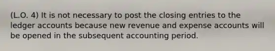 (L.O. 4) It is not necessary to post the closing entries to the ledger accounts because new revenue and expense accounts will be opened in the subsequent accounting period.