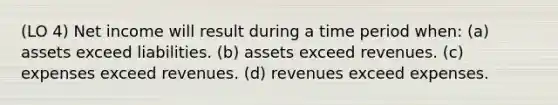 (LO 4) Net income will result during a time period when: (a) assets exceed liabilities. (b) assets exceed revenues. (c) expenses exceed revenues. (d) revenues exceed expenses.