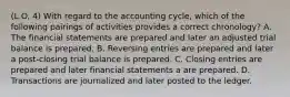 (L.O. 4) With regard to the accounting cycle, which of the following pairings of activities provides a correct chronology? A. The financial statements are prepared and later an adjusted trial balance is prepared. B. Reversing entries are prepared and later a post-closing trial balance is prepared. C. Closing entries are prepared and later financial statements a are prepared. D. Transactions are journalized and later posted to the ledger.