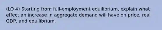 (LO 4) Starting from full-employment equilibrium, explain what effect an increase in aggregate demand will have on price, real GDP, and equilibrium.