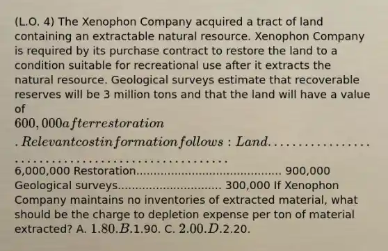 (L.O. 4) The Xenophon Company acquired a tract of land containing an extractable natural resource. Xenophon Company is required by its purchase contract to restore the land to a condition suitable for recreational use after it extracts the natural resource. Geological surveys estimate that recoverable reserves will be 3 million tons and that the land will have a value of 600,000 after restoration. Relevant cost information follows: Land ....................................................6,000,000 Restoration.......................................... 900,000 Geological surveys.............................. 300,000 If Xenophon Company maintains no inventories of extracted material, what should be the charge to depletion expense per ton of material extracted? A. 1.80. B.1.90. C. 2.00. D.2.20.