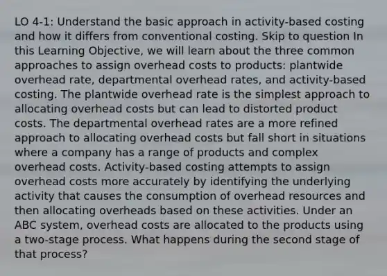 LO 4-1: Understand the basic approach in activity-based costing and how it differs from conventional costing. Skip to question In this Learning Objective, we will learn about the three common approaches to assign overhead costs to products: plantwide overhead rate, departmental overhead rates, and activity-based costing. The plantwide overhead rate is the simplest approach to allocating overhead costs but can lead to distorted product costs. The departmental overhead rates are a more refined approach to allocating overhead costs but fall short in situations where a company has a range of products and complex overhead costs. Activity-based costing attempts to assign overhead costs more accurately by identifying the underlying activity that causes the consumption of overhead resources and then allocating overheads based on these activities. Under an ABC system, overhead costs are allocated to the products using a two-stage process. What happens during the second stage of that process?