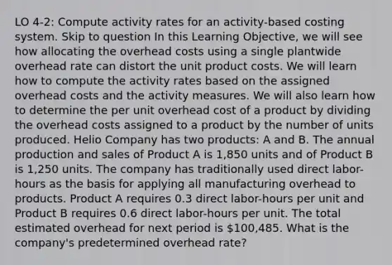 LO 4-2: Compute activity rates for an activity-based costing system. Skip to question In this Learning Objective, we will see how allocating the overhead costs using a single plantwide overhead rate can distort the unit product costs. We will learn how to compute the activity rates based on the assigned overhead costs and the activity measures. We will also learn how to determine the per unit overhead cost of a product by dividing the overhead costs assigned to a product by the number of units produced. Helio Company has two products: A and B. The annual production and sales of Product A is 1,850 units and of Product B is 1,250 units. The company has traditionally used direct labor-hours as the basis for applying all manufacturing overhead to products. Product A requires 0.3 direct labor-hours per unit and Product B requires 0.6 direct labor-hours per unit. The total estimated overhead for next period is 100,485. What is the company's predetermined overhead rate?