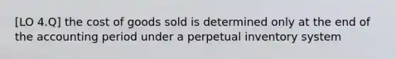 [LO 4.Q] the cost of goods sold is determined only at the end of the accounting period under a perpetual inventory system