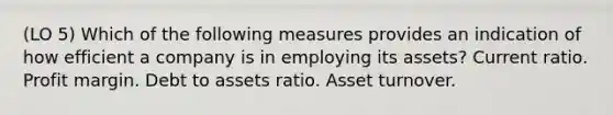 (LO 5) Which of the following measures provides an indication of how efficient a company is in employing its assets? Current ratio. Profit margin. Debt to assets ratio. Asset turnover.