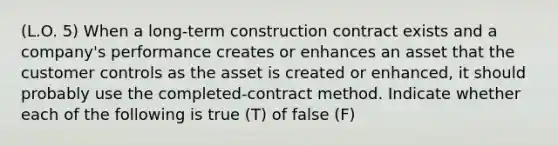 (L.O. 5) When a long-term construction contract exists and a company's performance creates or enhances an asset that the customer controls as the asset is created or enhanced, it should probably use the completed-contract method. Indicate whether each of the following is true (T) of false (F)