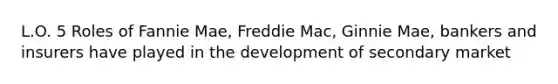 L.O. 5 Roles of Fannie Mae, Freddie Mac, Ginnie Mae, bankers and insurers have played in the development of secondary market