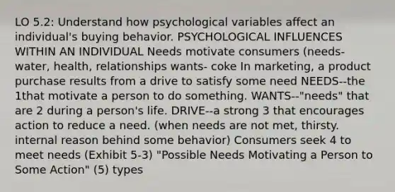 LO 5.2: Understand how psychological variables affect an individual's buying behavior. PSYCHOLOGICAL INFLUENCES WITHIN AN INDIVIDUAL Needs motivate consumers (needs- water, health, relationships wants- coke In marketing, a product purchase results from a drive to satisfy some need NEEDS--the 1that motivate a person to do something. WANTS--"needs" that are 2 during a person's life. DRIVE--a strong 3 that encourages action to reduce a need. (when needs are not met, thirsty. internal reason behind some behavior) Consumers seek 4 to meet needs (Exhibit 5-3) "Possible Needs Motivating a Person to Some Action" (5) types