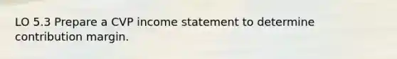 LO 5.3 Prepare a CVP <a href='https://www.questionai.com/knowledge/kCPMsnOwdm-income-statement' class='anchor-knowledge'>income statement</a> to determine contribution margin.