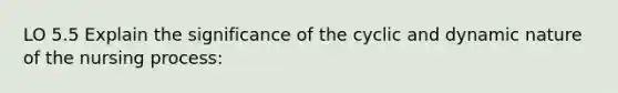 LO 5.5 Explain the significance of the cyclic and dynamic nature of the nursing process: