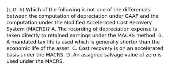 (L.O. 6) Which of the following is not one of the differences between the computation of depreciation under GAAP and the computation under the Modified Accelerated Cost Recovery System (MACRS)? A. The recording of depreciation expense is taken directly to retained earnings under the MACRS method. B. A mandated tax life is used which is generally shorter than the economic life of the asset. C. Cost recovery is on an accelerated basis under the MACRS. D. An assigned salvage value of zero is used under the MACRS.