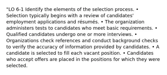 "LO 6-1 Identify the elements of the selection process. • Selection typically begins with a review of candidates' employment applications and résumés. • The organization administers tests to candidates who meet basic requirements. • Qualified candidates undergo one or more interviews. • Organizations check references and conduct background checks to verify the accuracy of information provided by candidates. • A candidate is selected to fill each vacant position. • Candidates who accept offers are placed in the positions for which they were selected.