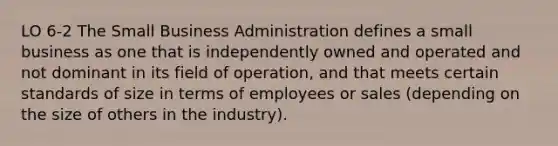 LO 6-2 The Small Business Administration defines a small business as one that is independently owned and operated and not dominant in its field of operation, and that meets certain standards of size in terms of employees or sales (depending on the size of others in the industry).