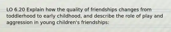 LO 6.20 Explain how the quality of friendships changes from toddlerhood to early childhood, and describe the role of play and aggression in young children's friendships: