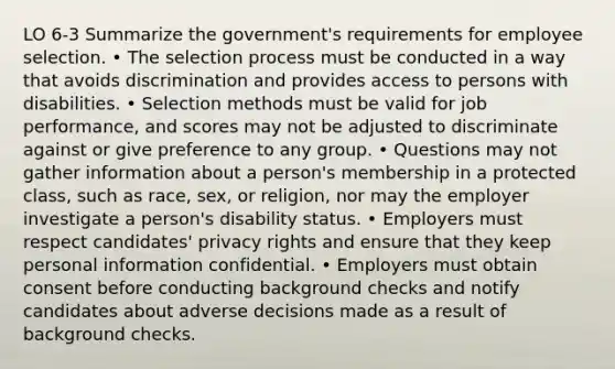 LO 6-3 Summarize the government's requirements for employee selection. • The selection process must be conducted in a way that avoids discrimination and provides access to persons with disabilities. • Selection methods must be valid for job performance, and scores may not be adjusted to discriminate against or give preference to any group. • Questions may not gather information about a person's membership in a protected class, such as race, sex, or religion, nor may the employer investigate a person's disability status. • Employers must respect candidates' privacy rights and ensure that they keep personal information confidential. • Employers must obtain consent before conducting background checks and notify candidates about adverse decisions made as a result of background checks.