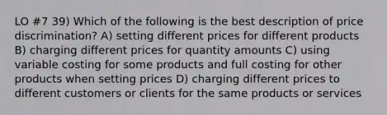 LO #7 39) Which of the following is the best description of price discrimination? A) setting different prices for different products B) charging different prices for quantity amounts C) using variable costing for some products and full costing for other products when setting prices D) charging different prices to different customers or clients for the same products or services