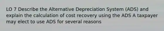 LO 7 Describe the Alternative Depreciation System (ADS) and explain the calculation of cost recovery using the ADS A taxpayer may elect to use ADS for several reasons