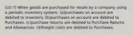 (LO 7) When goods are purchased for resale by a company using a periodic inventory system: (a)purchases on account are debited to Inventory. (b)purchases on account are debited to Purchases. (c)purchase returns are debited to Purchase Returns and Allowances. (d)freight costs are debited to Purchases.