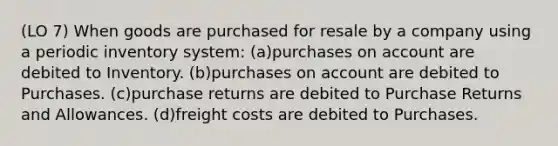 (LO 7) When goods are purchased for resale by a company using a periodic inventory system: (a)purchases on account are debited to Inventory. (b)purchases on account are debited to Purchases. (c)purchase returns are debited to Purchase Returns and Allowances. (d)freight costs are debited to Purchases.