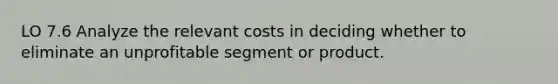 LO 7.6 Analyze the relevant costs in deciding whether to eliminate an unprofitable segment or product.