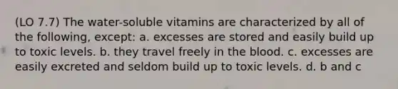 (LO 7.7) The water-soluble vitamins are characterized by all of the following, except: a. excesses are stored and easily build up to toxic levels. b. they travel freely in the blood. c. excesses are easily excreted and seldom build up to toxic levels. d. b and c