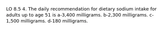 LO 8.5 4. The daily recommendation for dietary sodium intake for adults up to age 51 is a-3,400 milligrams. b-2,300 milligrams. c-1,500 milligrams. d-180 milligrams.