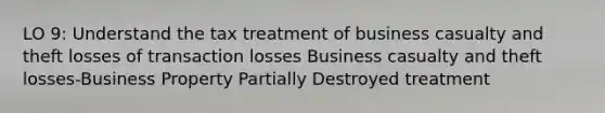 LO 9: Understand the tax treatment of business casualty and theft losses of transaction losses Business casualty and theft losses-Business Property Partially Destroyed treatment