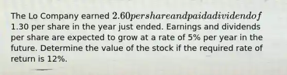 The Lo Company earned 2.60 per share and paid a dividend of1.30 per share in the year just ended. Earnings and dividends per share are expected to grow at a rate of 5% per year in the future. Determine the value of the stock if the required rate of return is 12%.