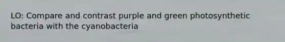 LO: Compare and contrast purple and green photosynthetic bacteria with the cyanobacteria