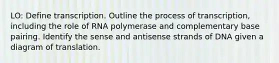 LO: Define transcription. Outline the process of transcription, including the role of RNA polymerase and complementary base pairing. Identify the sense and antisense strands of DNA given a diagram of translation.