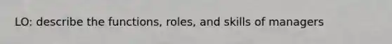 LO: describe the functions, roles, and skills of managers